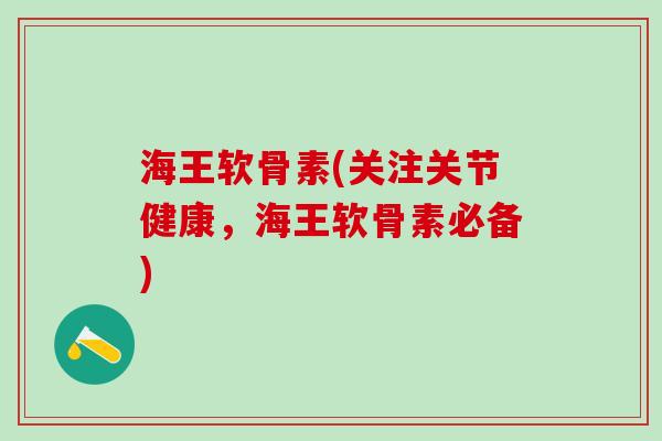 海王软骨素(关注关节健康，海王软骨素必备)