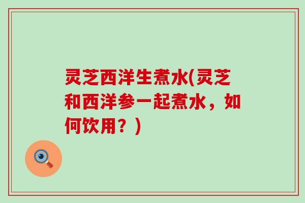 灵芝西洋生煮水(灵芝和西洋参一起煮水，如何饮用？)