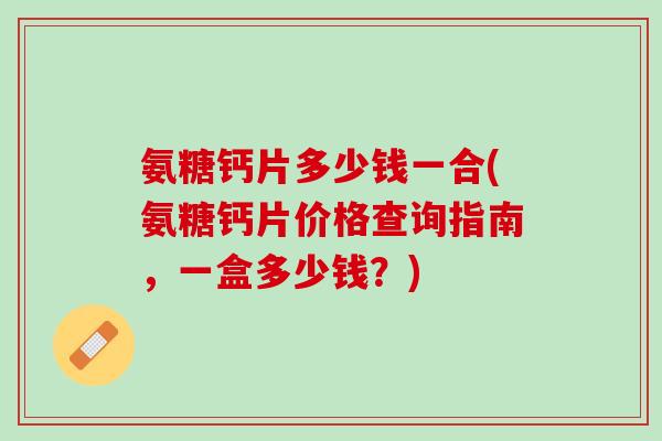 氨糖钙片多少钱一合(氨糖钙片价格查询指南，一盒多少钱？)