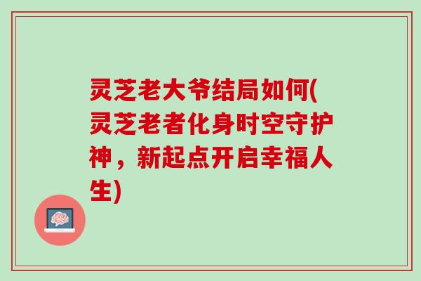 灵芝老大爷结局如何(灵芝老者化身时空守护神，新起点开启幸福人生)