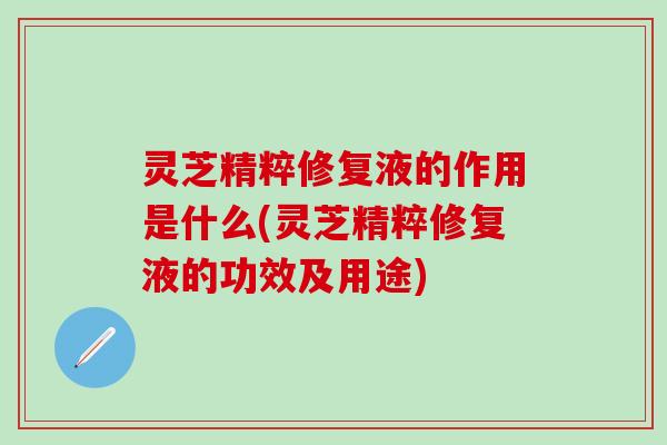 灵芝精粹修复液的作用是什么(灵芝精粹修复液的功效及用途)