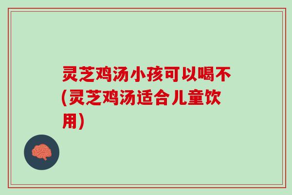 灵芝鸡汤小孩可以喝不(灵芝鸡汤适合儿童饮用)