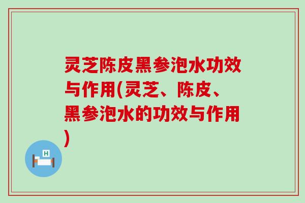 灵芝陈皮黑参泡水功效与作用(灵芝、陈皮、黑参泡水的功效与作用)