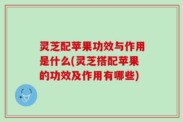 灵芝配苹果功效与作用是什么(灵芝搭配苹果的功效及作用有哪些)