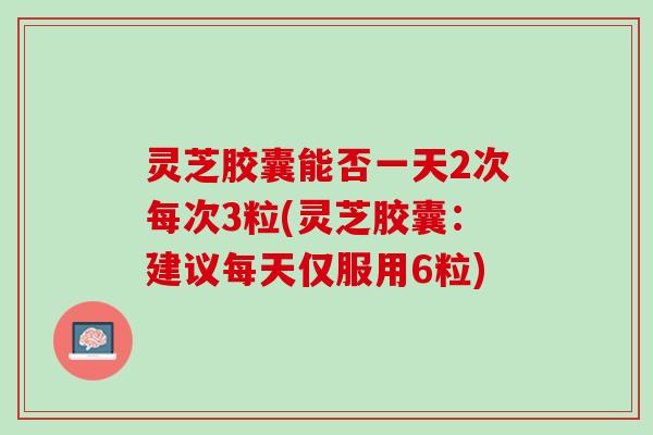 灵芝胶囊能否一天2次每次3粒(灵芝胶囊：建议每天仅服用6粒)