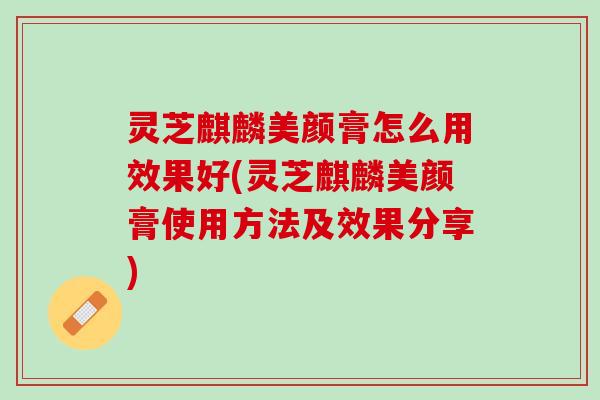 灵芝麒麟美颜膏怎么用效果好(灵芝麒麟美颜膏使用方法及效果分享)