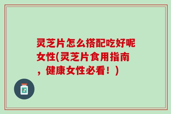 灵芝片怎么搭配吃好呢女性(灵芝片食用指南，健康女性必看！)