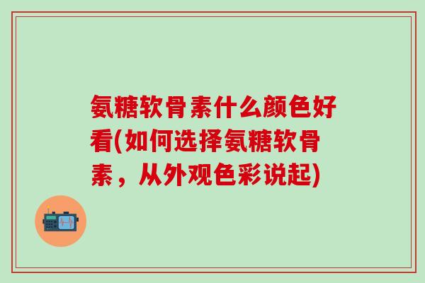 氨糖软骨素什么颜色好看(如何选择氨糖软骨素，从外观色彩说起)