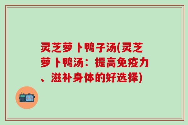 灵芝萝卜鸭子汤(灵芝萝卜鸭汤：提高免疫力、滋补身体的好选择)