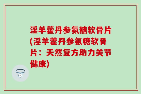 淫羊藿丹参氨糖软骨片(淫羊藿丹参氨糖软骨片:天然复方助力关节健康) 淫羊藿丹参氨糖软骨片(淫羊藿丹参氨糖软骨片:天然复方助力关节健康)