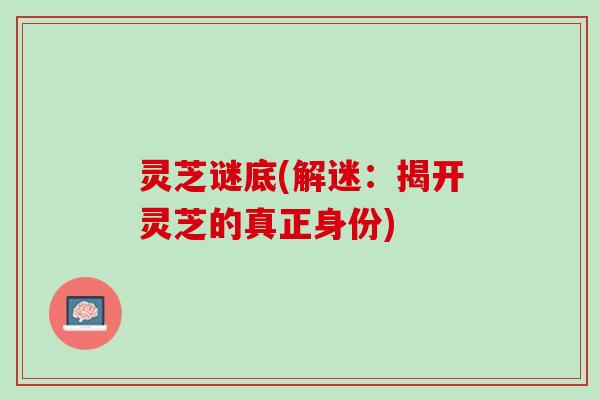 灵芝谜底(解迷：揭开灵芝的真正身份)