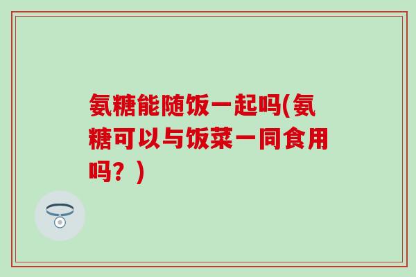 氨糖能随饭一起吗(氨糖可以与饭菜一同食用吗?) 氨糖能随饭一起吗(氨糖可以与饭菜一同食用吗?)