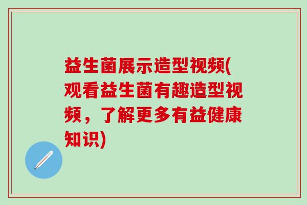 益生菌展示造型视频(观看益生菌有趣造型视频，了解更多有益健康知识)
