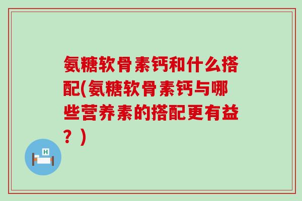 氨糖软骨素钙和什么搭配(氨糖软骨素钙与哪些营养素的搭配更有益？)