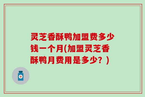 灵芝香酥鸭加盟费多少钱一个月(加盟灵芝香酥鸭月费用是多少？)