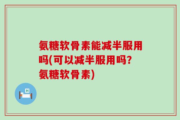 氨糖软骨素能减半服用吗(可以减半服用吗？氨糖软骨素)