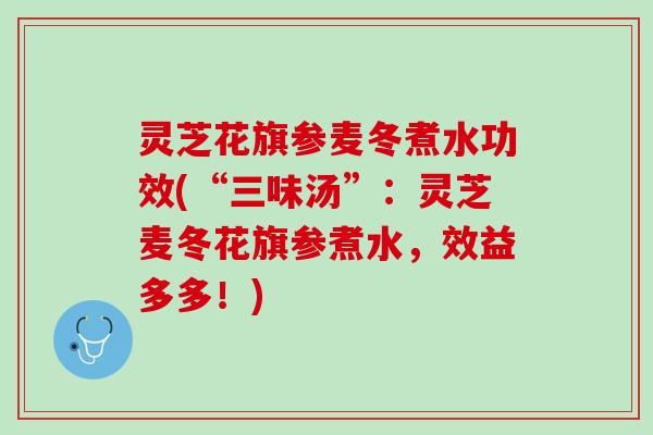 灵芝花旗参麦冬煮水功效(“三味汤”：灵芝麦冬花旗参煮水，效益多多！)