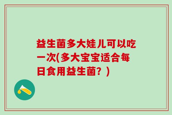 益生菌多大娃儿可以吃一次(多大宝宝适合每日食用益生菌？)