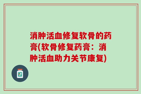 消肿活血修复软骨的药膏(软骨修复药膏：消肿活血助力关节康复)