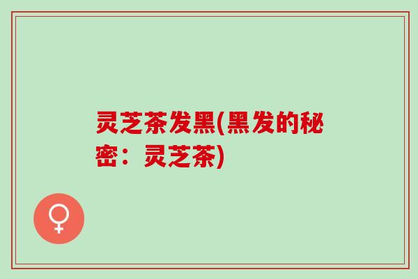 灵芝茶发黑(黑发的秘密：灵芝茶)