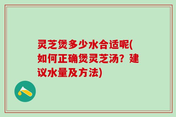 灵芝煲多少水合适呢(如何正确煲灵芝汤？建议水量及方法)