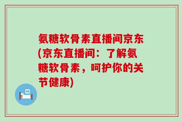 氨糖软骨素直播间京东(京东直播间:了解氨糖软骨素,呵护你的关节健康) 氨糖软骨素直播间京东(京东直播间:了解氨糖软骨素,呵护你的关节健康)