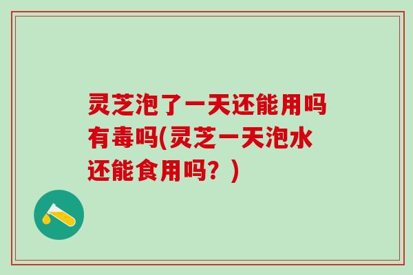 灵芝泡了一天还能用吗有毒吗(灵芝一天泡水还能食用吗？)