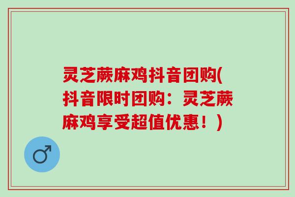 灵芝蕨麻鸡抖音团购(抖音限时团购：灵芝蕨麻鸡享受超值优惠！)