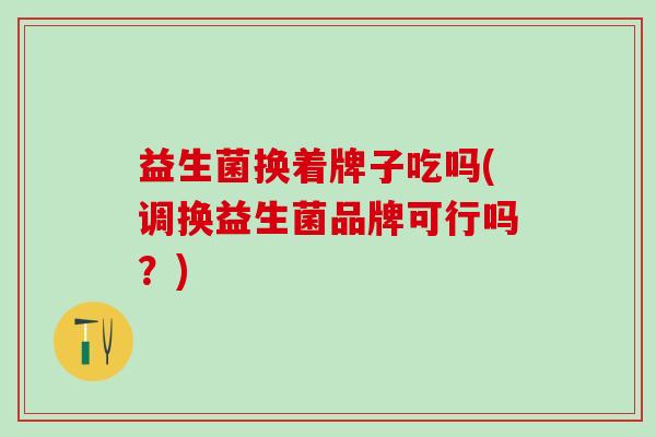 益生菌换着牌子吃吗(调换益生菌品牌可行吗？)