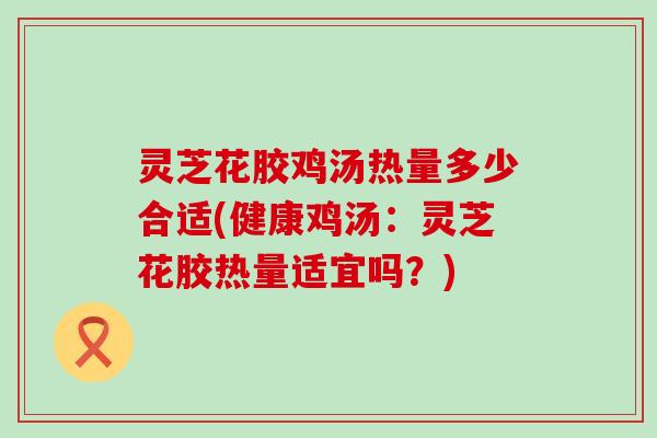 灵芝花胶鸡汤热量多少合适(健康鸡汤：灵芝花胶热量适宜吗？)