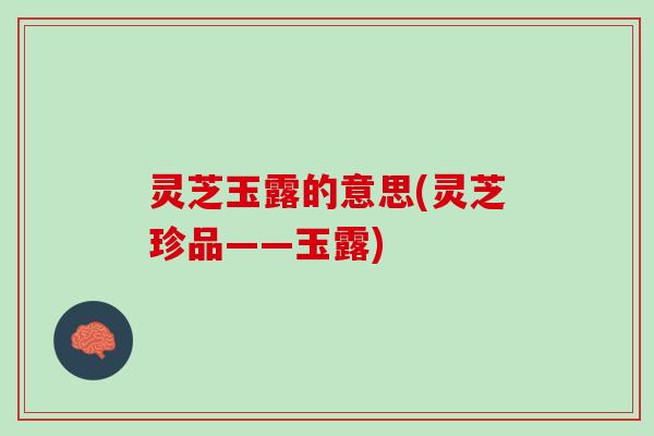 灵芝玉露的意思(灵芝珍品——玉露)
