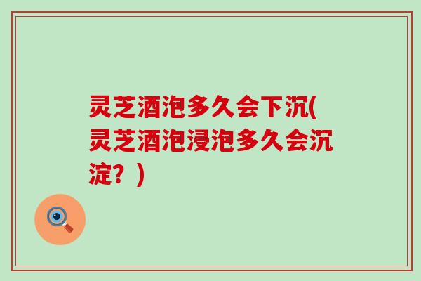 灵芝酒泡多久会下沉(灵芝酒泡浸泡多久会沉淀？)
