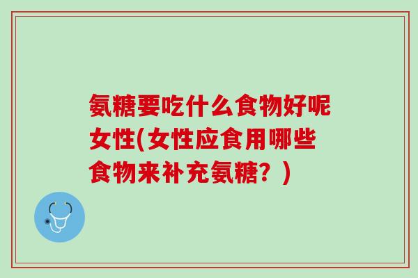 氨糖要吃什么食物好呢女性(女性应食用哪些食物来补充氨糖？)