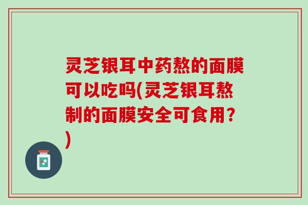 灵芝银耳中药熬的面膜可以吃吗(灵芝银耳熬制的面膜安全可食用？)