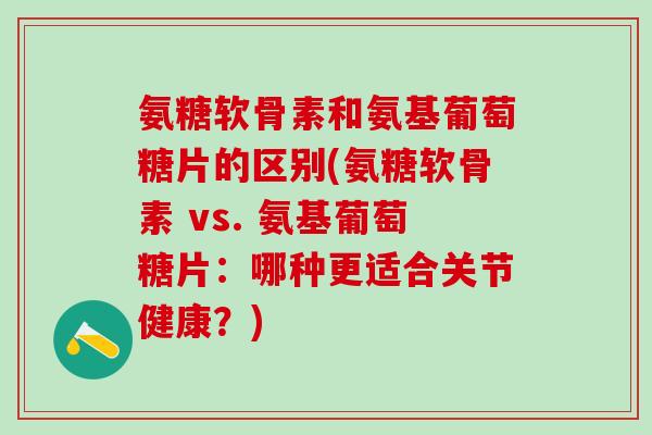 氨糖软骨素和氨基葡萄糖片的区别(氨糖软骨素 vs. 氨基葡萄糖片：哪种更适合关节健康？)