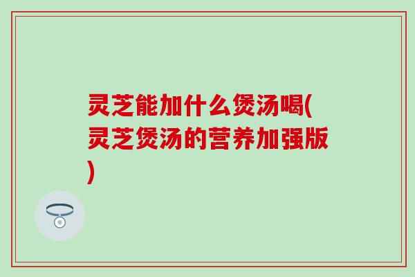 灵芝能加什么煲汤喝(灵芝煲汤的营养加强版)