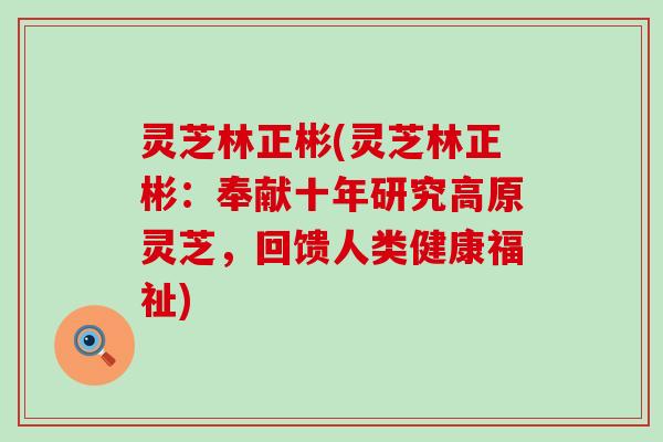 灵芝林正彬(灵芝林正彬：奉献十年研究高原灵芝，回馈人类健康福祉)