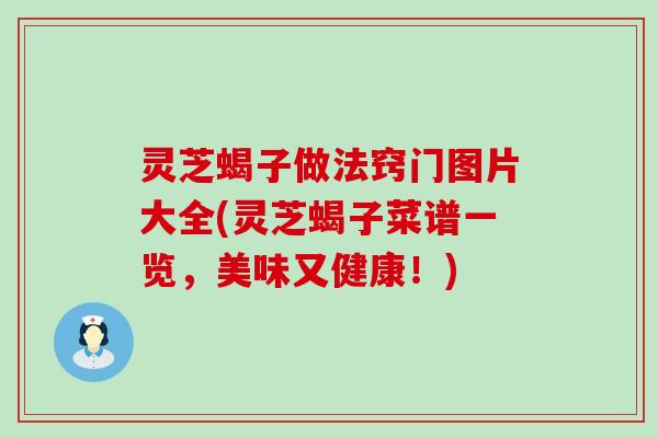 灵芝蝎子做法窍门图片大全(灵芝蝎子菜谱一览，美味又健康！)