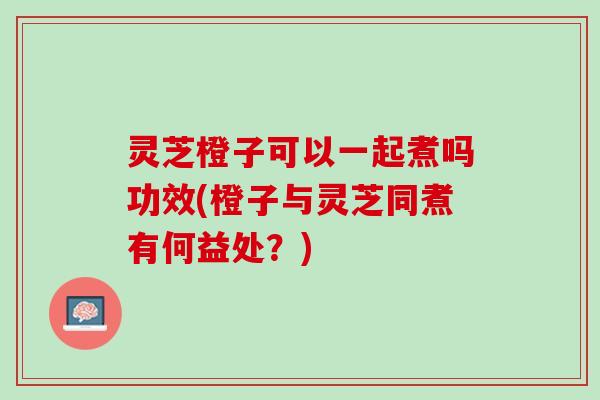 灵芝橙子可以一起煮吗功效(橙子与灵芝同煮有何益处?) 灵芝橙子可以一起煮吗功效(橙子与灵芝同煮有何益处?)