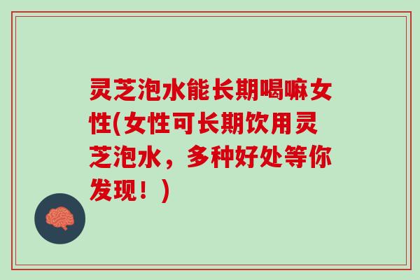 灵芝泡水能长期喝嘛女性(女性可长期饮用灵芝泡水，多种好处等你发现！)