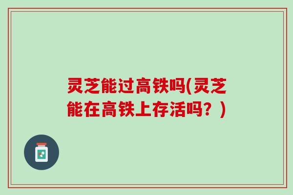 灵芝能过高铁吗(灵芝能在高铁上存活吗？)