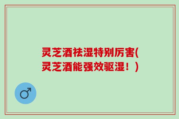 灵芝酒祛湿特别厉害(灵芝酒能强效驱湿！)