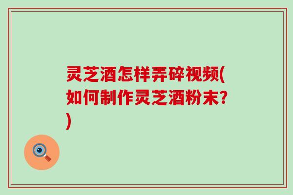 灵芝酒怎样弄碎视频(如何制作灵芝酒粉末?) 灵芝酒怎样弄碎视频(如何制作灵芝酒粉末?)