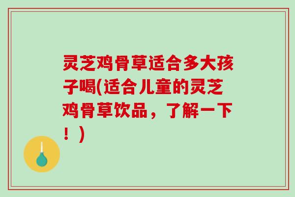 灵芝鸡骨草适合多大孩子喝(适合儿童的灵芝鸡骨草饮品，了解一下！)