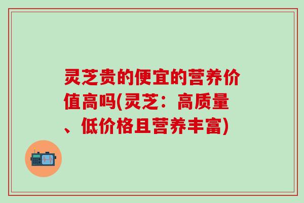 灵芝贵的便宜的营养价值高吗(灵芝：高质量、低价格且营养丰富)