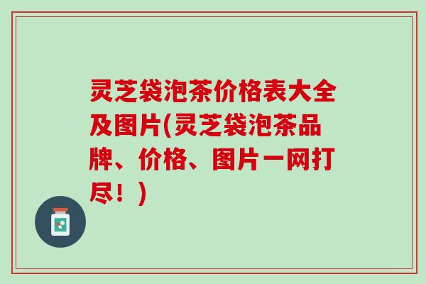 灵芝袋泡茶价格表大全及图片(灵芝袋泡茶品牌、价格、图片一网打尽！)