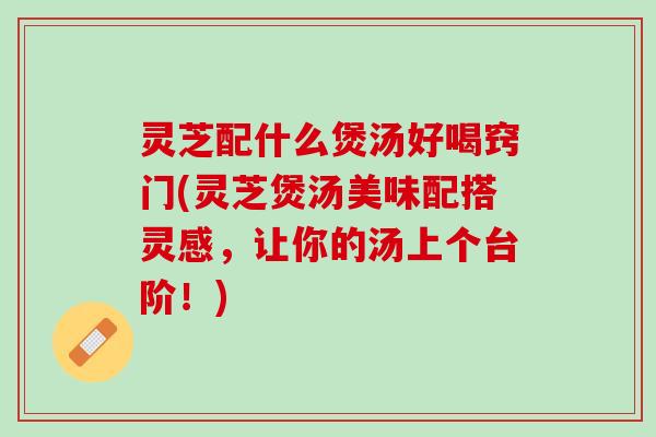 灵芝配什么煲汤好喝窍门(灵芝煲汤美味配搭灵感，让你的汤上个台阶！)