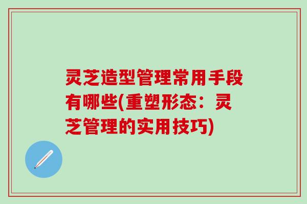 灵芝造型管理常用手段有哪些(重塑形态：灵芝管理的实用技巧)