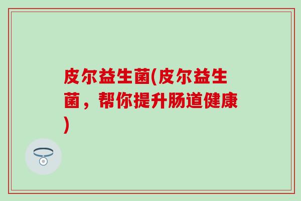 皮尔益生菌(皮尔益生菌，帮你提升肠道健康)