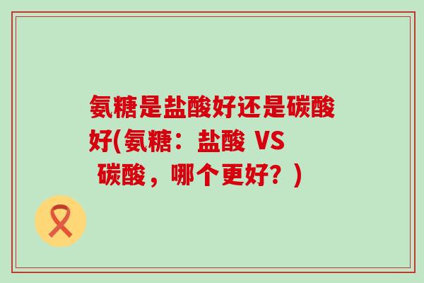氨糖是盐酸好还是碳酸好(氨糖：盐酸 VS 碳酸，哪个更好？)